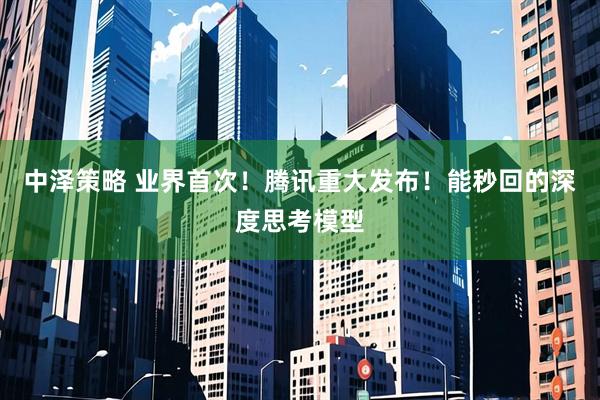 中泽策略 业界首次！腾讯重大发布！能秒回的深度思考模型