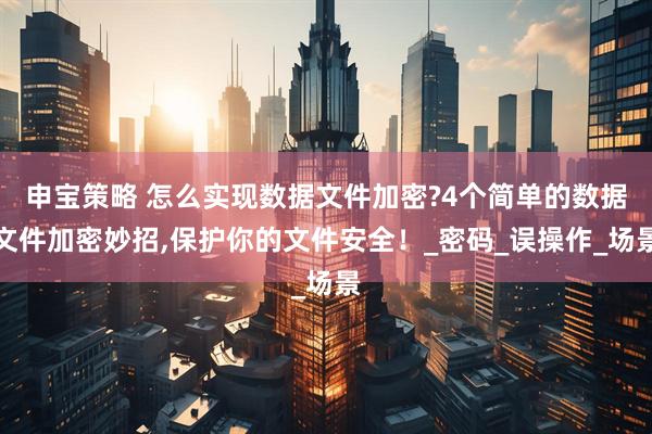 申宝策略 怎么实现数据文件加密?4个简单的数据文件加密妙招,保护你的文件安全！_密码_误操作_场景