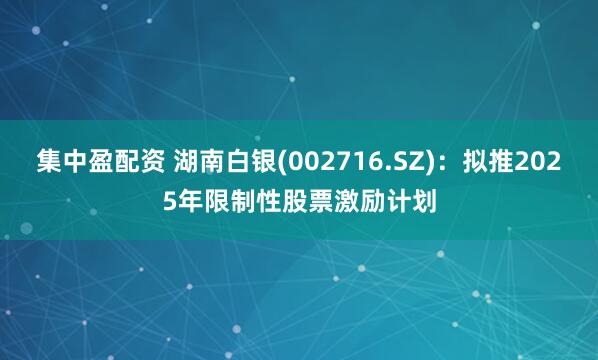 集中盈配资 湖南白银(002716.SZ)：拟推2025年限制性股票激励计划