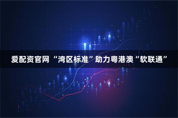 爱配资官网 “湾区标准”助力粤港澳“软联通”