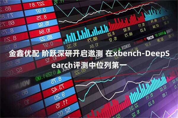 金鑫优配 阶跃深研开启邀测 在xbench-DeepSearch评测中位列第一