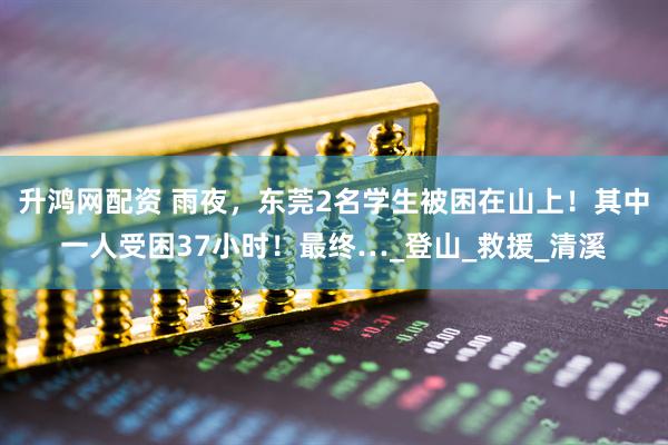 升鸿网配资 雨夜，东莞2名学生被困在山上！其中一人受困37小时！最终…_登山_救援_清溪
