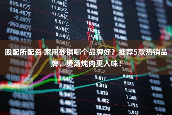 股配所配资 家用砂锅哪个品牌好？推荐5款热销品牌，煲汤炖肉更入味！