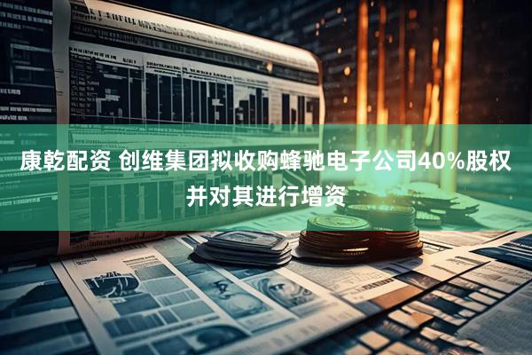 康乾配资 创维集团拟收购蜂驰电子公司40%股权并对其进行增资
