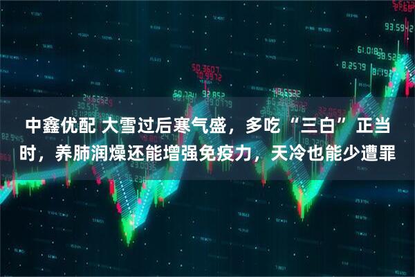 中鑫优配 大雪过后寒气盛，多吃 “三白” 正当时，养肺润燥还能增强免疫力，天冷也能少遭罪