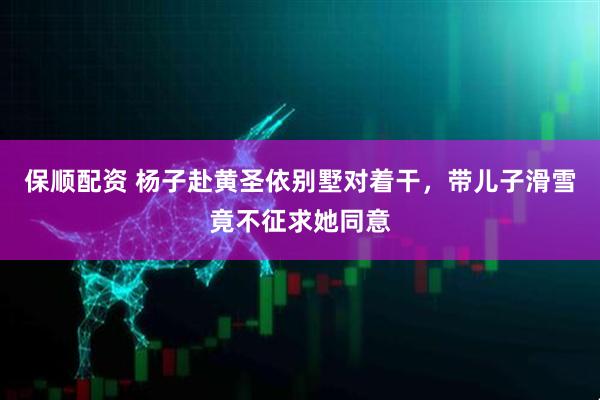 保顺配资 杨子赴黄圣依别墅对着干，带儿子滑雪竟不征求她同意