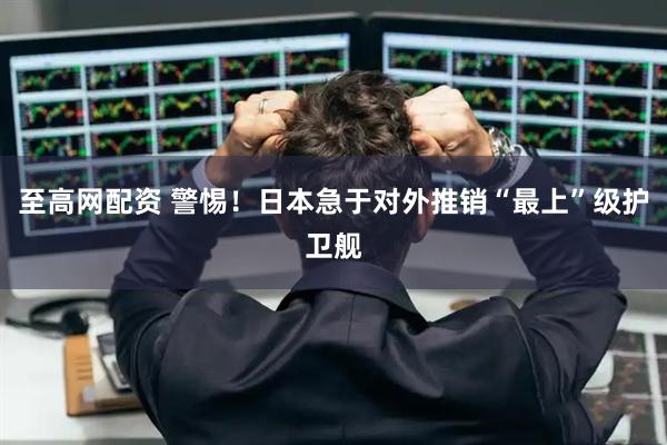 至高网配资 警惕！日本急于对外推销“最上”级护卫舰
