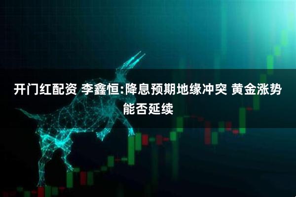 开门红配资 李鑫恒:降息预期地缘冲突 黄金涨势能否延续