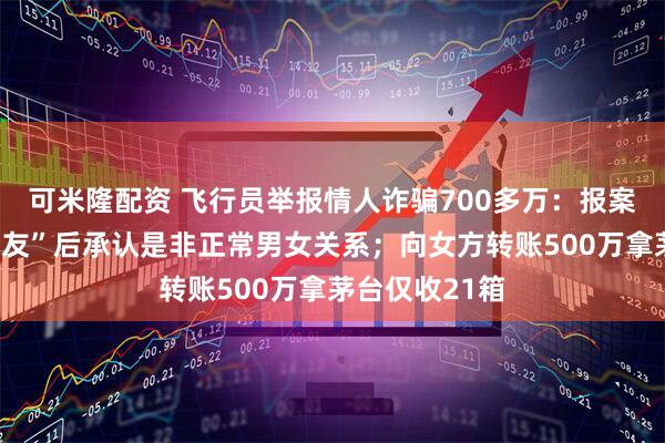 可米隆配资 飞行员举报情人诈骗700多万：报案时称“普通朋友”后承认是非正常男女关系；向女方转账500万拿茅台仅收21箱