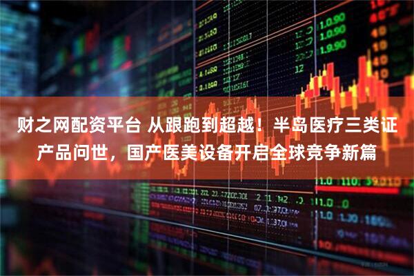 财之网配资平台 从跟跑到超越！半岛医疗三类证产品问世，国产医美设备开启全球竞争新篇