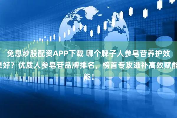 免息炒股配资APP下载 哪个牌子人参皂苷养护效果好？优质人参皂苷品牌排名，榜首专攻滋补高效赋能！