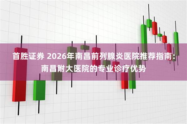 首胜证券 2026年南昌前列腺炎医院推荐指南：南昌附大医院的专业诊疗优势