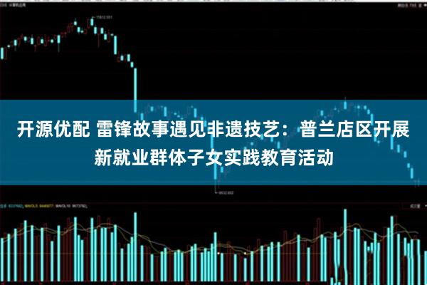 开源优配 雷锋故事遇见非遗技艺:普兰店区开展新就业群体子女实践教育活动