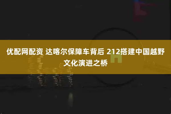 优配网配资 达喀尔保障车背后 212搭建中国越野文化演进之桥