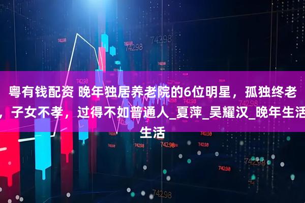 粤有钱配资 晚年独居养老院的6位明星，孤独终老，子女不孝，过得不如普通人_夏萍_吴耀汉_晚年生活