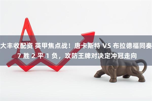 大丰收配资 英甲焦点战！唐卡斯特 VS 布拉德福同奏 7 胜 2 平 1 负，攻防王牌对决定冲冠走向