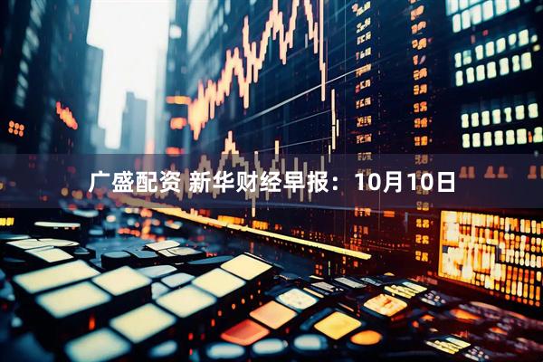 广盛配资 新华财经早报：10月10日