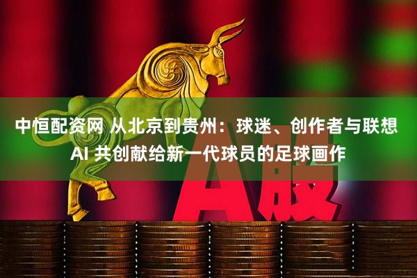 中恒配资网 从北京到贵州：球迷、创作者与联想 AI 共创献给新一代球员的足球画作
