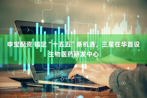 申宝配资 锚定“十五五”新机遇，三星在华首设生物医药研发中心