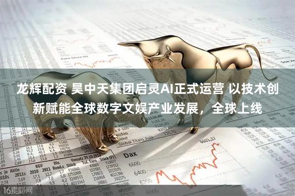 龙辉配资 昊中天集团启灵AI正式运营 以技术创新赋能全球数字文娱产业发展，全球上线